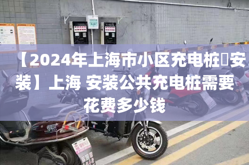 【2024年上海市小区充电桩​安装】上海 安装公共充电桩需要花费多少钱