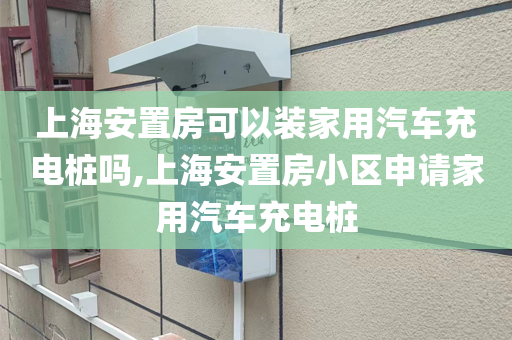 上海安置房可以装家用汽车充电桩吗,上海安置房小区申请家用汽车充电桩