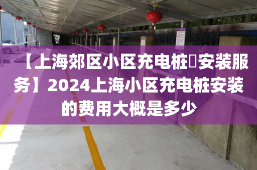 【上海郊区小区充电桩​安装服务】2024上海小区充电桩安装的费用大概是多少