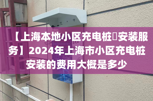 【上海本地小区充电桩​安装服务】2024年上海市小区充电桩安装的费用大概是多少