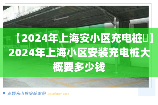 【2024年上海安小区充电桩​】2024年上海小区安装充电桩大概要多少钱