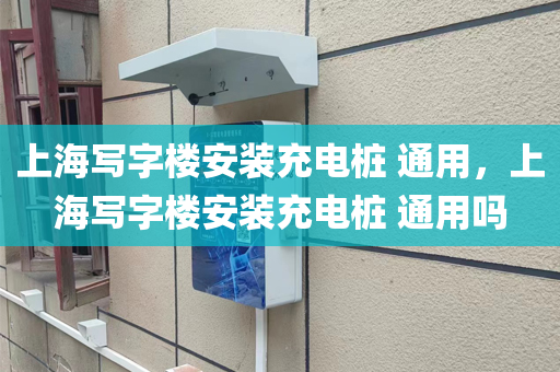 上海写字楼安装充电桩 通用，上海写字楼安装充电桩 通用吗