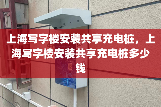 上海写字楼安装共享充电桩，上海写字楼安装共享充电桩多少钱