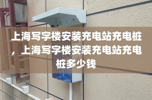 上海写字楼安装充电站充电桩，上海写字楼安装充电站充电桩多少钱