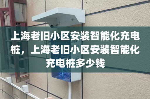 上海老旧小区安装智能化充电桩，上海老旧小区安装智能化充电桩多少钱