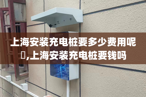 上海安装充电桩要多少费用呢​,上海安装充电桩要钱吗
