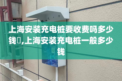 上海安装充电桩要收费吗多少钱​,上海安装充电桩一般多少钱