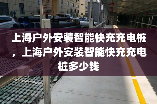 上海户外安装智能快充充电桩，上海户外安装智能快充充电桩多少钱