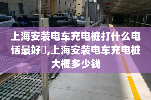 上海安装电车充电桩打什么电话最好​,上海安装电车充电桩大概多少钱