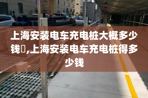 上海安装电车充电桩大概多少钱​,上海安装电车充电桩得多少钱