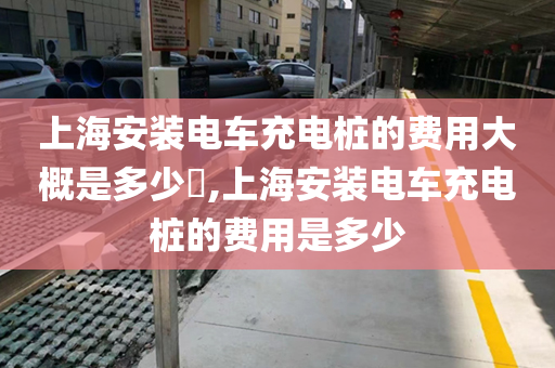 上海安装电车充电桩的费用大概是多少​,上海安装电车充电桩的费用是多少