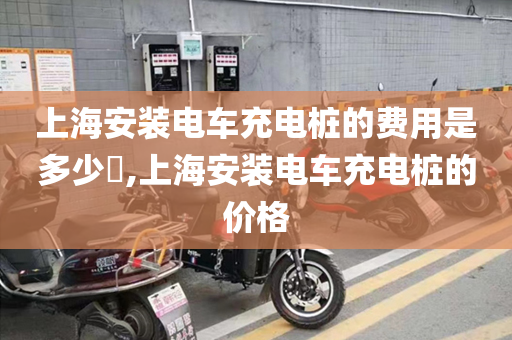 上海安装电车充电桩的费用是多少​,上海安装电车充电桩的价格