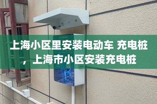 上海小区里安装电动车 充电桩，上海市小区安装充电桩