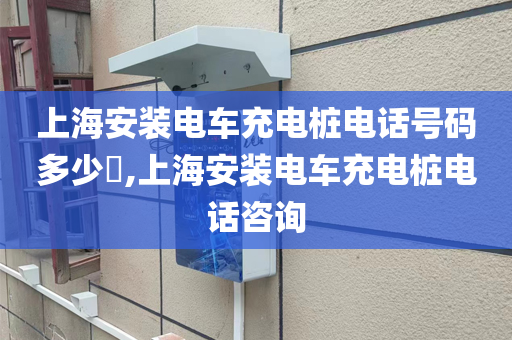 上海安装电车充电桩电话号码多少​,上海安装电车充电桩电话咨询