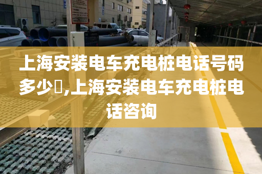 上海安装电车充电桩电话号码多少​,上海安装电车充电桩电话咨询