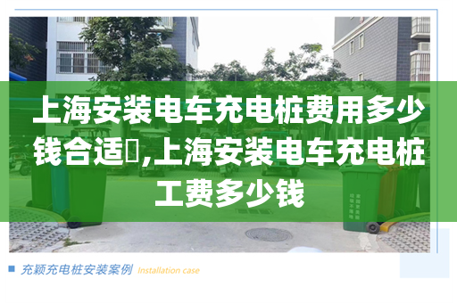 上海安装电车充电桩费用多少钱合适​,上海安装电车充电桩工费多少钱