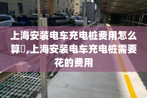 上海安装电车充电桩费用怎么算​,上海安装电车充电桩需要花的费用