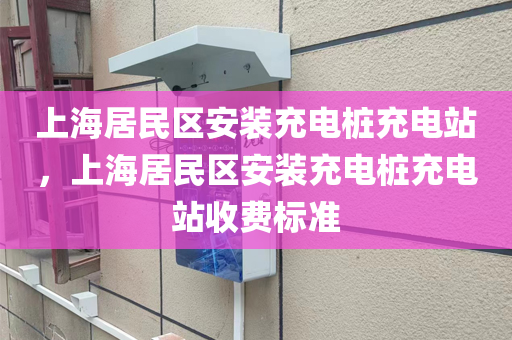 上海居民区安装充电桩充电站，上海居民区安装充电桩充电站收费标准