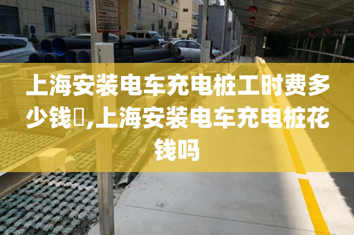 上海安装电车充电桩工时费多少钱​,上海安装电车充电桩花钱吗