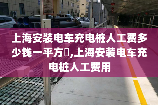 上海安装电车充电桩人工费多少钱一平方​,上海安装电车充电桩人工费用