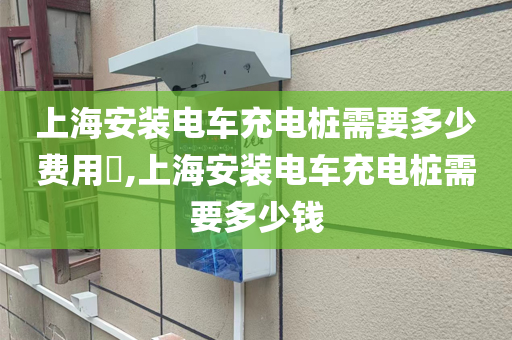 上海安装电车充电桩需要多少费用​,上海安装电车充电桩需要多少钱