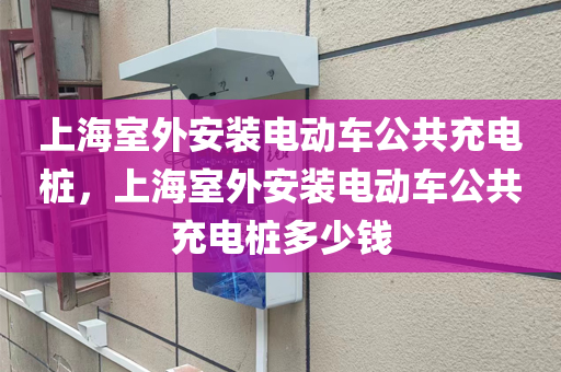 上海室外安装电动车公共充电桩，上海室外安装电动车公共充电桩多少钱