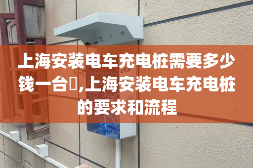 上海安装电车充电桩需要多少钱一台​,上海安装电车充电桩的要求和流程