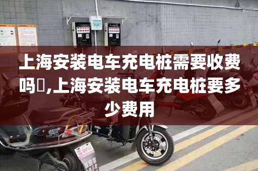 上海安装电车充电桩需要收费吗​,上海安装电车充电桩要多少费用