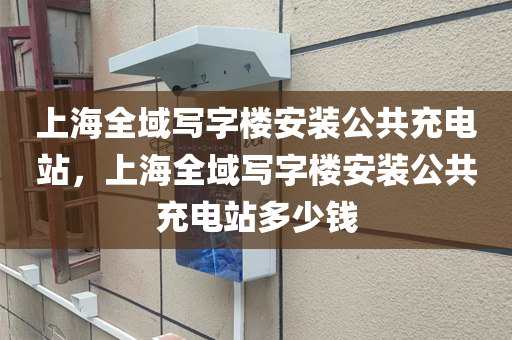 上海全域写字楼安装公共充电站，上海全域写字楼安装公共充电站多少钱