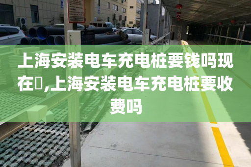 上海安装电车充电桩要钱吗现在​,上海安装电车充电桩要收费吗