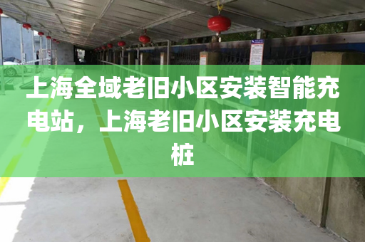 上海全域老旧小区安装智能充电站，上海老旧小区安装充电桩