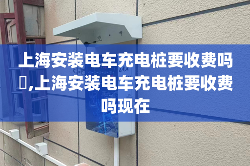 上海安装电车充电桩要收费吗​,上海安装电车充电桩要收费吗现在