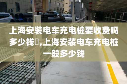 上海安装电车充电桩要收费吗多少钱​,上海安装电车充电桩一般多少钱
