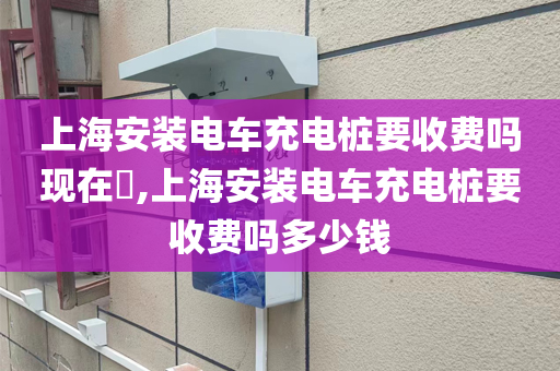 上海安装电车充电桩要收费吗现在​,上海安装电车充电桩要收费吗多少钱