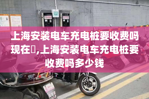 上海安装电车充电桩要收费吗现在​,上海安装电车充电桩要收费吗多少钱