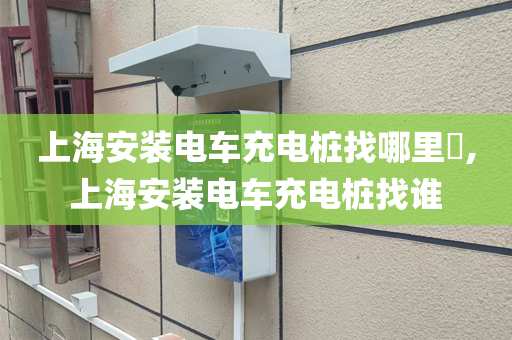上海安装电车充电桩找哪里​,上海安装电车充电桩找谁