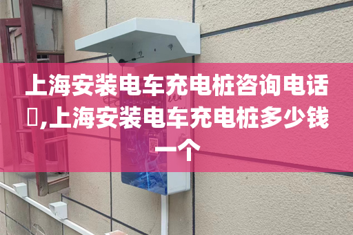 上海安装电车充电桩咨询电话​,上海安装电车充电桩多少钱一个