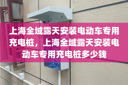 上海全域露天安装电动车专用充电桩，上海全域露天安装电动车专用充电桩多少钱