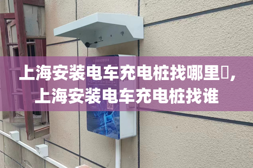 上海安装电车充电桩找哪里​,上海安装电车充电桩找谁