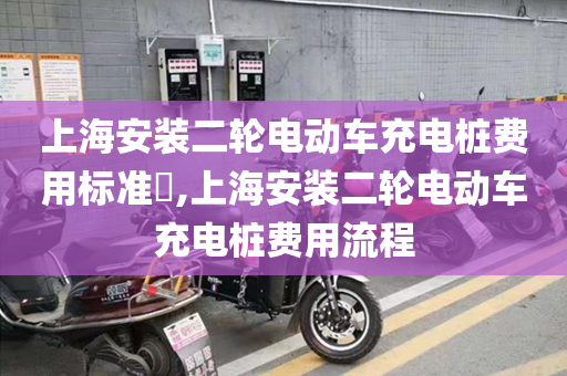 上海安装二轮电动车充电桩费用标准​,上海安装二轮电动车充电桩费用流程