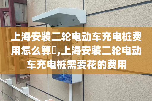 上海安装二轮电动车充电桩费用怎么算​,上海安装二轮电动车充电桩需要花的费用