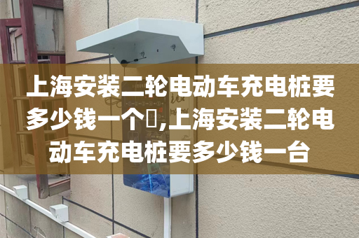 上海安装二轮电动车充电桩要多少钱一个​,上海安装二轮电动车充电桩要多少钱一台