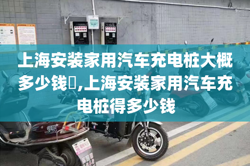 上海安装家用汽车充电桩大概多少钱​,上海安装家用汽车充电桩得多少钱