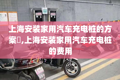 上海安装家用汽车充电桩的方案​,上海安装家用汽车充电桩的费用