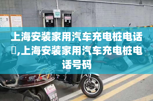 上海安装家用汽车充电桩电话​,上海安装家用汽车充电桩电话号码