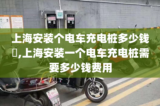 上海安装个电车充电桩多少钱​,上海安装一个电车充电桩需要多少钱费用