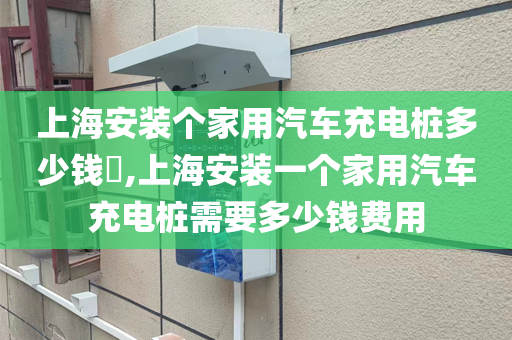 上海安装个家用汽车充电桩多少钱​,上海安装一个家用汽车充电桩需要多少钱费用