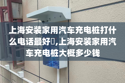 上海安装家用汽车充电桩打什么电话最好​,上海安装家用汽车充电桩大概多少钱