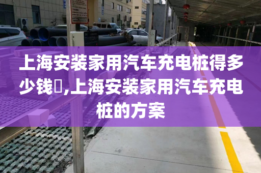 上海安装家用汽车充电桩得多少钱​,上海安装家用汽车充电桩的方案