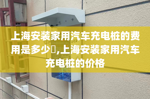 上海安装家用汽车充电桩的费用是多少​,上海安装家用汽车充电桩的价格